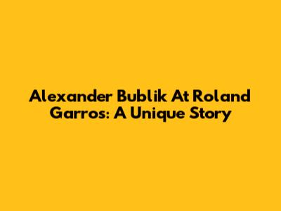 Alexander Bublik At Roland Garros: A Unique Story