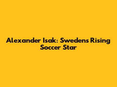 Alexander Isak: Sweden's Rising Soccer Star