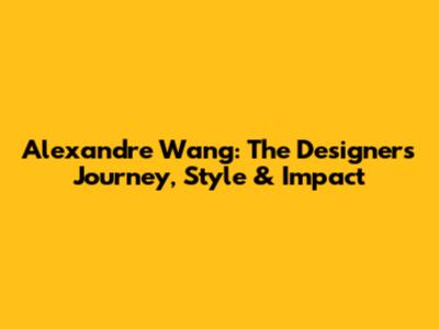 Alexandre Wang: The Designer's Journey, Style & Impact