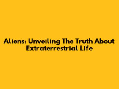 Aliens: Unveiling The Truth About Extraterrestrial Life