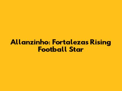 Allanzinho: Fortaleza's Rising Football Star
