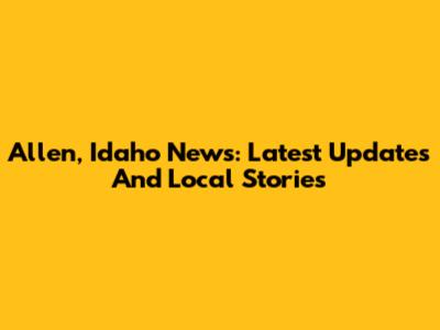 Allen, Idaho News: Latest Updates And Local Stories