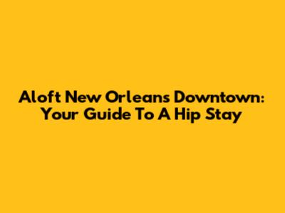 Aloft New Orleans Downtown: Your Guide To A Hip Stay