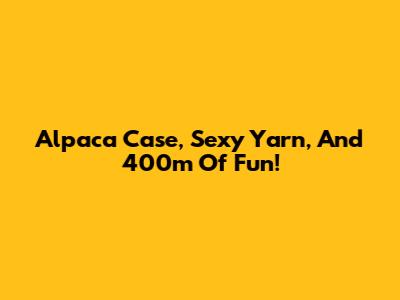 Alpaca Case, Sexy Yarn, And 400m Of Fun!