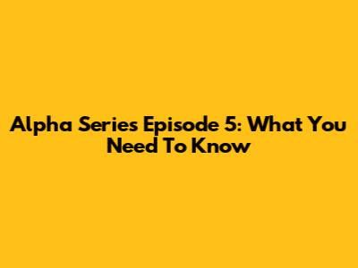 Alpha Series Episode 5: What You Need To Know