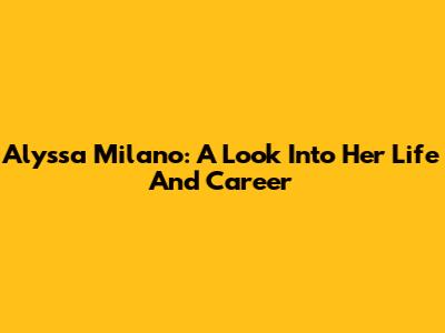 Alyssa Milano: A Look Into Her Life And Career