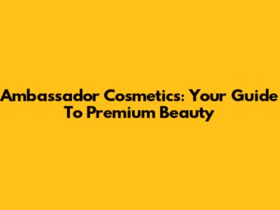 Ambassador Cosmetics: Your Guide To Premium Beauty