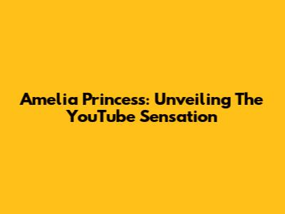Amelia Princess: Unveiling The YouTube Sensation