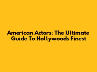 American Actors: The Ultimate Guide To Hollywood's Finest