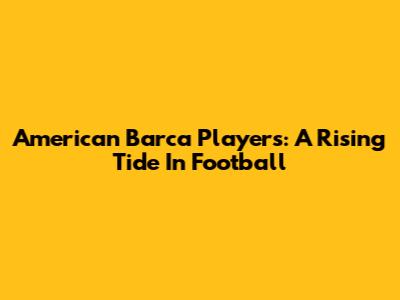American Barca Players: A Rising Tide In Football