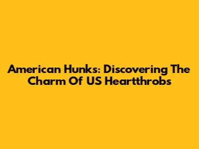 American Hunks: Discovering The Charm Of US Heartthrobs