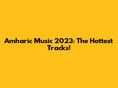 Amharic Music 2023: The Hottest Tracks!