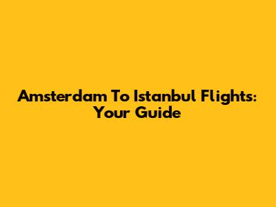 Amsterdam To Istanbul Flights: Your Guide