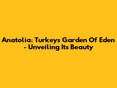 Anatolia: Turkey's Garden Of Eden - Unveiling Its Beauty