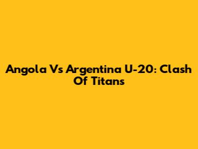 Angola Vs Argentina U-20: Clash Of Titans