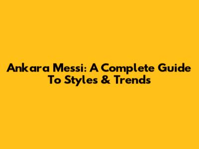 Ankara Messi: A Complete Guide To Styles & Trends