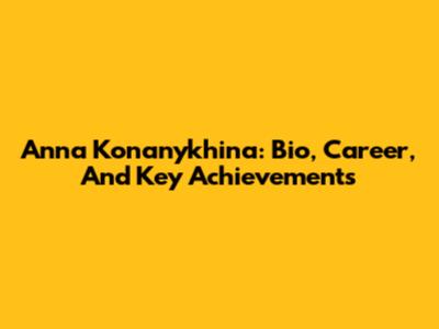 Anna Konanykhina: Bio, Career, And Key Achievements