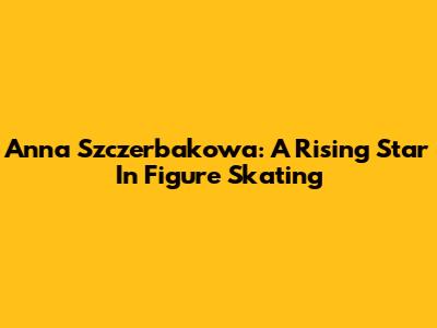 Anna Szczerbakowa: A Rising Star In Figure Skating