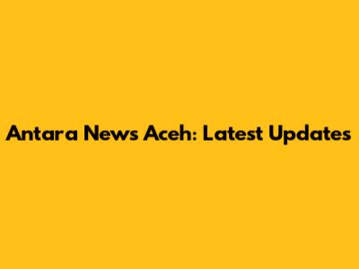 Antara News Aceh: Latest Updates