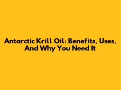 Antarctic Krill Oil: Benefits, Uses, And Why You Need It