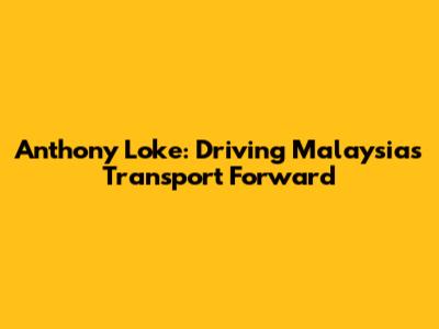 Anthony Loke: Driving Malaysia's Transport Forward