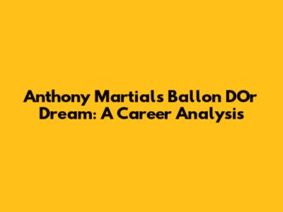 Anthony Martial's Ballon D'Or Dream: A Career Analysis