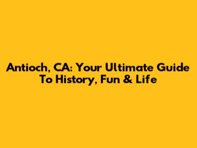 Antioch, CA: Your Ultimate Guide To History, Fun & Life