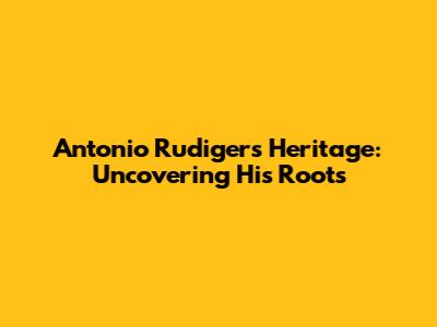 Antonio Rudiger's Heritage: Uncovering His Roots