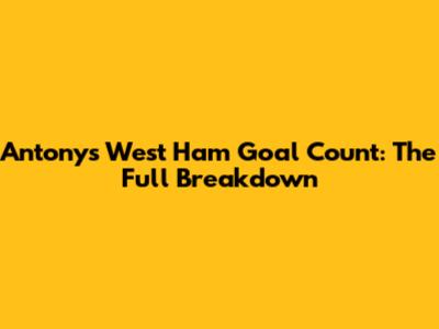 Antony's West Ham Goal Count: The Full Breakdown