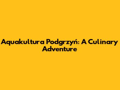 Aquakultura Podgrzyń: A Culinary Adventure