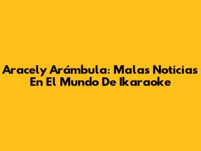Aracely Arámbula: Malas Noticias En El Mundo De Ikaraoke