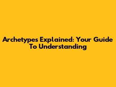 Archetypes Explained: Your Guide To Understanding