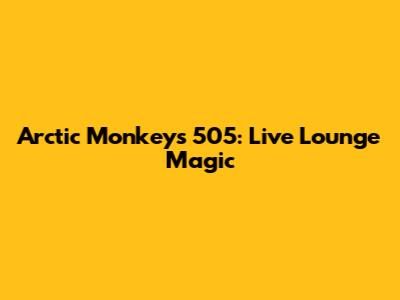 Arctic Monkeys 505: Live Lounge Magic