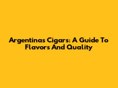 Argentina's Cigars: A Guide To Flavors And Quality