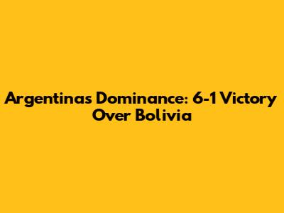 Argentina's Dominance: 6-1 Victory Over Bolivia