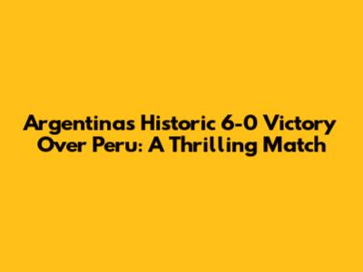 Argentina's Historic 6-0 Victory Over Peru: A Thrilling Match