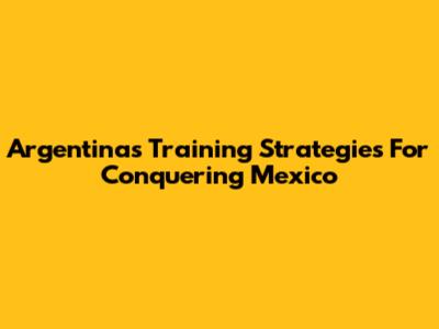 Argentina's Training Strategies For Conquering Mexico