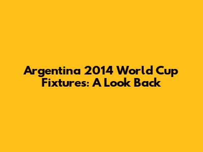 Argentina 2014 World Cup Fixtures: A Look Back