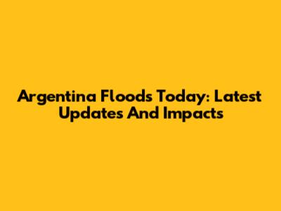 Argentina Floods Today: Latest Updates And Impacts