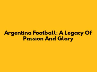Argentina Football: A Legacy Of Passion And Glory