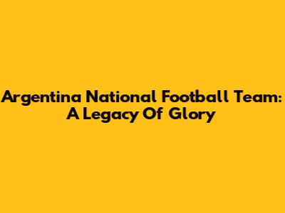 Argentina National Football Team: A Legacy Of Glory