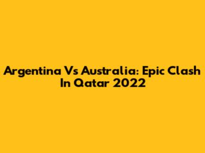 Argentina Vs Australia: Epic Clash In Qatar 2022