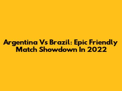 Argentina Vs Brazil: Epic Friendly Match Showdown In 2022
