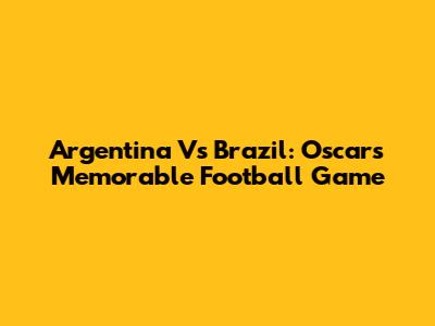 Argentina Vs Brazil: Oscar's Memorable Football Game