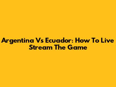 Argentina Vs Ecuador: How To Live Stream The Game