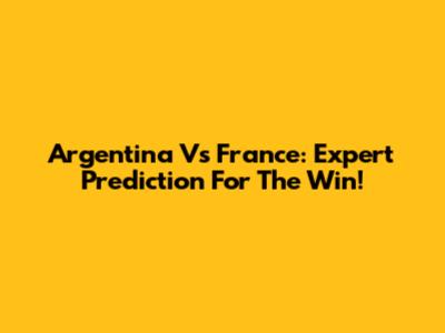 Argentina Vs France: Expert Prediction For The Win!