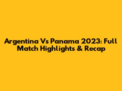 Argentina Vs Panama 2023: Full Match Highlights & Recap