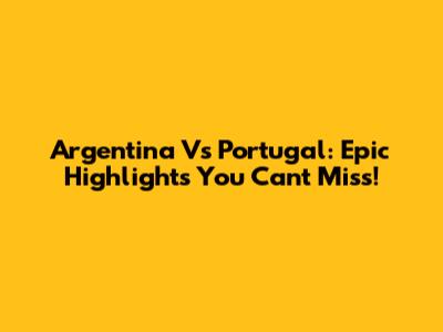 Argentina Vs Portugal: Epic Highlights You Can't Miss!