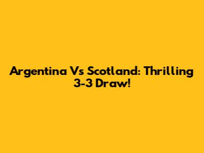 Argentina Vs Scotland: Thrilling 3-3 Draw!