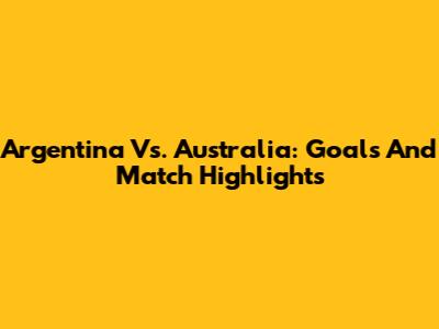 Argentina Vs. Australia: Goals And Match Highlights
